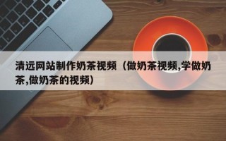 桐乡清远网站制作奶茶视频（做奶茶视频,学做奶茶,做奶茶的视频）